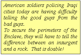 Text Box: American soldiers policing Iraqi cities today are having difficulty telling the good guys from the bad guys.  
To secure the perimeters of the Enclave, they will have to tell the difference between an insurgent and a rock.  That is doable!   

